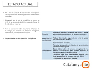 ESTADO ACTUAL

•   En Cataluña un 62% de las viviendas no disponen
    de ningún aislante térmico ya que son anteriores al
    año 1980

•   Durante la fase de uso de los ediﬁcios se emiten un
    64% de las emisiones de CO2, respecto al total de
    la vida útil del material.

•   Con las previsiones sobre el aumento del precio de
    la energía, las medidas de eﬁciencia energética,
    reducirán el periodo de amortización


•   Objetivos de la certiﬁcación energética




                                                                      ADR
                                                          arquitectura y energía
                                                                     noviembre 2012
 