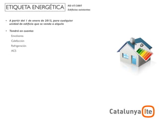 ETIQUETA ENERGÉTICA                            RD 47/2007
                                               Ediﬁcios existentes



•   A partir del 1 de enero de 2013, para cualquier
    unidad de ediﬁcio que se venda o alquile

•   Tendrá en cuenta:
     Envolvente
     Calefacción
     Refrigeración
     ACS
 