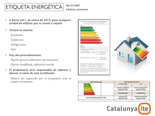 ETIQUETA ENERGÉTICA                               RD 47/2007
                                                  Ediﬁcios existentes



•   A partir del 1 de enero de 2013, para cualquier
    unidad de ediﬁcio que se venda o alquile

•   Tendrá en cuenta:
     Envolvente
     Calefacción
     Refrigeración
     ACS

•   Hay dos procedimientos:
     Opción general, caliﬁcación más exhaustiva
     Opción simpliﬁcada, caliﬁcación sencilla
•   El propietario será responsable de obtener y
    abonar el coste de este certiﬁcado
     Deberá ser registrado por el propietario ante el
     órgano competente




                                                                                    ADR
                                                                        arquitectura y energía
                                                                                   noviembre 2012
 