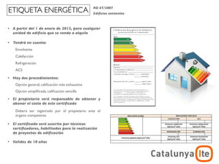 ETIQUETA ENERGÉTICA                               RD 47/2007
                                                  Ediﬁcios existentes



•   A partir del 1 de enero de 2013, para cualquier
    unidad de ediﬁcio que se venda o alquile

•   Tendrá en cuenta:
     Envolvente
     Calefacción
     Refrigeración
     ACS

•   Hay dos procedimientos:
     Opción general, caliﬁcación más exhaustiva
     Opción simpliﬁcada, caliﬁcación sencilla
•   El propietario será responsable de obtener y
    abonar el coste de este certiﬁcado
     Deberá ser registrado por el propietario ante el
     órgano competente

•   El certiﬁcado será suscrito por técnicos
    certiﬁcadores, habilitados para la realización
    de proyectos de ediﬁcación

•   Validez de 10 años

                                                                                    ADR
                                                                        arquitectura y energía
                                                                                   noviembre 2012
 