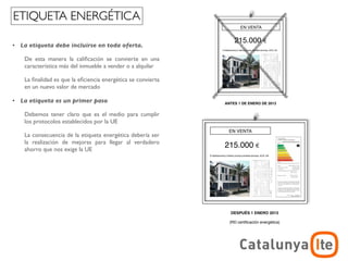 ETIQUETA ENERGÉTICA
                                                                      EN VENTA


                                                                   215.000
•   La etiqueta debe incluirse en toda oferta.

     De esta manera la caliﬁcación se convierte en una
     característica más del inmueble a vender o a alquilar

     La ﬁnalidad es que la eﬁciencia energética se convierta
     en un nuevo valor de mercado

•   La etiqueta es un primer paso                              ANTES 1 DE ENERO DE 2013


     Debemos tener claro que es el medio para cumplir
     los protocolos establecidos por la UE
                                      EN VENTA                  EN VENTA
     La consecuencia de la etiqueta energética debería ser
     la realización de mejoras para llegar al verdadero
     ahorro que nos exige la UE
                                  215.000                      215.000




                               ANTES 1 DE ENERO DE 2013          DESPUÉS 1 ENERO 2013




                                                                                             ADR
                                                                                 arquitectura y energía
                                                                                            noviembre 2012
 