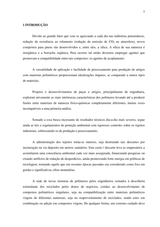 1



1 INTRODUÇÃO


       Devido ao grande fator que vem se agravando a cada dia nas indústrias pneumáticas,
redução da resistência ao rolamento (redução da emissão de CO2 na atmosfera), novos
compostos para pneus são desenvolvidos e, entre eles, a sílica. A sílica de sua natureza é
inorgânica e a borracha orgânica. Para ocorrer tal união devemos empregar agentes que
promovam a compatibilidade entre tais compostos: os agentes de acoplamento.


       A versatilidade de aplicação e facilidade de processamento para produção de artigos
com materiais poliméricos proporcionam idealizações ímpares, se comparado a outros tipos
de materiais.


       Projetos e desenvolvimentos de peças e artigos, principalmente de engenharia,
exploram ativamente as mais intrínsecas características dos polímeros levando até a produzir
fusões entre materiais de natureza físico-químicas completamente diferentes, muitas vezes
incompatíveis a uma primeira análise.


       Somado a essa busca incessante de resultados técnicos dia-a-dia mais severos, segue
ainda as leis e regulamentos de proteção ambiental com rigorosos controles sobre os rejeitos
industriais, sobressaindo os de produção e processamento.


       A administração dos rejeitos torna-se oneroso, seja destruindo tais descartes por
incineração ou via deposito em aterros sanitários. Este custo / descarte leva os empresários a
assimilarem uma consciência ambiental cada vez mais assegurada, financiando pesquisas ou
criando artifícios de redução de desperdícios, ainda promovendo forte energia em políticas de
reciclagem, tornando aquilo que em recentes épocas passadas era considerado como lixo em
gordas e significativas cifras monetárias.


       A sede de novas misturas de polímeros pelos engenheiros somados à descoberta
estimulante dos reciclados pelos donos de negócios, conduz ao desenvolvimento de
compostos poliméricos singulares, seja na compatibilização entre materiais poliméricos
virgens de diferentes naturezas, seja no reaproveitamento de reciclados, sendo estes em
combinação ou adição em compostos virgens. De qualquer forma, um extremo cuidado deve
 