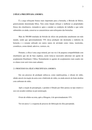 3



2 SÍLICA PRECIPITADA AMORFA


       È a carga reforçante branca mais importante para a borracha, o Bióxido de Silício,
genericamente denominada Sílica. Tem como função reforçar e melhorar as propriedades
físicas dos elastômeros, tornando-os aptos a atender as condições de trabalho a que serão
submetidos ou ainda, conservar as características auto-reforçantes das borrachas.


       Mais de 500.000 toneladas de bióxido de silício são produzidas anualmente em todo
mundo, sendo que aproximadamente 75% dessa produção são destinadas a indústria da
borracha e o restante utilizado em outros ramos de atividade como: tintas, inseticidas,
cosméticos, creme dental, adesivos, vernizes, etc.


       Portanto, a sílica é uma carga mineral, por sua vez é de pequena compatibilidade com
elastômeros que são de base orgânica, assim torna-se necessário adicionar um agente de
acoplamento Elastômero / Sílica. Normalmente os agentes de acoplamentos mais usados são
os silanos (este será vistos mais adiante).


2.1 PROCESSO DA SÍLICA PRECIPITADA AMORFA


       Em seu processo de produção utiliza-se, como matéria-prima, o silicato de sódio,
obtido através da reação da areia com o hidróxido de sódio, ou ainda através da fusão alcalina
com carbonato de sódio.


       Após a reação de precipitação, o produto é filtrado por filtro prensa ou tipo rotativo e
seco em secador contínuo ou por atomização.


       O teor de sólidos na torta, após a filtragem, é de aproximadamente 15%.


       Ver em anexo 1, o esquema de processo de fabricação da sílica precipitada.
 