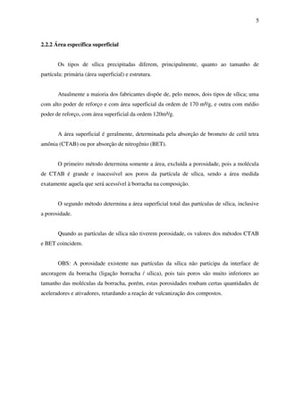 5



2.2.2 Área específica superficial


       Os tipos de sílica precipitadas diferem, principalmente, quanto ao tamanho de
partícula: primária (área superficial) e estrutura.


       Atualmente a maioria dos fabricantes dispõe de, pelo menos, dois tipos de sílica; uma
com alto poder de reforço e com área superficial da ordem de 170 m²/g, e outra com médio
poder de reforço, com área superficial da ordem 120m²/g.


       A área superficial é geralmente, determinada pela absorção de brometo de cetil tetra
amônia (CTAB) ou por absorção de nitrogênio (BET).


       O primeiro método determina somente a área, excluída a porosidade, pois a molécula
de CTAB é grande e inacessível aos poros da partícula de sílica, sendo a área medida
exatamente aquela que será acessível à borracha na composição.


       O segundo método determina a área superficial total das partículas de sílica, inclusive
a porosidade.


       Quando as partículas de sílica não tiverem porosidade, os valores dos métodos CTAB
e BET coincidem.


       OBS: A porosidade existente nas partículas da sílica não participa da interface de
ancoragem da borracha (ligação borracha / sílica), pois tais poros são muito inferiores ao
tamanho das moléculas da borracha, porém, estas porosidades roubam certas quantidades de
aceleradores e ativadores, retardando a reação de vulcanização dos compostos.
 