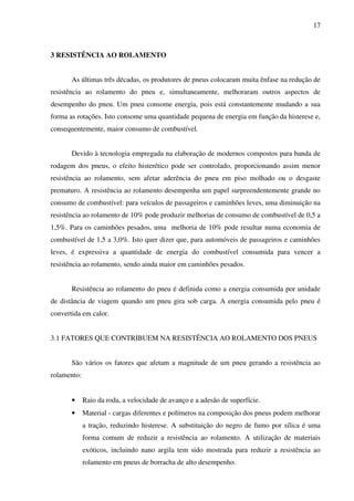 17



3 RESISTÊNCIA AO ROLAMENTO


       As últimas três décadas, os produtores de pneus colocaram muita ênfase na redução de
resistência ao rolamento do pneu e, simultaneamente, melhoraram outros aspectos de
desempenho do pneu. Um pneu consome energia, pois está constantemente mudando a sua
forma as rotações. Isto consome uma quantidade pequena de energia em função da histerese e,
consequentemente, maior consumo de combustível.


       Devido à tecnologia empregada na elaboração de modernos compostos para banda de
rodagem dos pneus, o efeito histerético pode ser controlado, proporcionando assim menor
resistência ao rolamento, sem afetar aderência do pneu em piso molhado ou o desgaste
prematuro. A resistência ao rolamento desempenha um papel surpreendentemente grande no
consumo de combustível: para veículos de passageiros e caminhões leves, uma diminuição na
resistência ao rolamento de 10% pode produzir melhorias de consumo de combustível de 0,5 a
1,5%. Para os caminhões pesados, uma melhoria de 10% pode resultar numa economia de
combustível de 1,5 a 3,0%. Isto quer dizer que, para automóveis de passageiros e caminhões
leves, é expressiva a quantidade de energia do combustível consumida para vencer a
resistência ao rolamento, sendo ainda maior em caminhões pesados.


       Resistência ao rolamento do pneu é definida como a energia consumida por unidade
de distância de viagem quando um pneu gira sob carga. A energia consumida pelo pneu é
convertida em calor.


3.1 FATORES QUE CONTRIBUEM NA RESISTÊNCIA AO ROLAMENTO DOS PNEUS


       São vários os fatores que afetam a magnitude de um pneu gerando a resistência ao
rolamento:


       •     Raio da roda, a velocidade de avanço e a adesão de superfície.
       •     Material - cargas diferentes e polímeros na composição dos pneus podem melhorar
             a tração, reduzindo histerese. A substituição do negro de fumo por sílica é uma
             forma comum de reduzir a resistência ao rolamento. A utilização de materiais
             exóticos, incluindo nano argila tem sido mostrada para reduzir a resistência ao
             rolamento em pneus de borracha de alto desempenho.
 