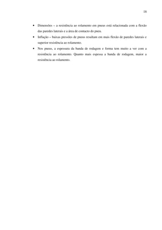 18



•   Dimensões – a resistência ao rolamento em pneus está relacionada com a flexão
    das paredes laterais e a área de contacto do pneu.
•   Inflação – baixas pressões de pneus resultam em mais flexão de paredes laterais e
    superior resistência ao rolamento.
•   Nos pneus, a espessura da banda de rodagem e forma tem muito a ver com a
    resistência ao rolamento. Quanto mais espessa a banda de rodagem, maior a
    resistência ao rolamento.
 