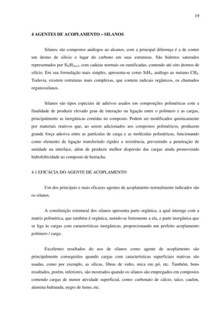 19



4 AGENTES DE ACOPLAMENTO – SILANOS


       Silanos são compostos análogos ao alcanos, com a principal diferença é a de conter
um átomo de silício o lugar do carbono em suas estruturas. São hidretos saturados
representados por SinH2n+2, com cadeias normais ou ramificadas, contendo até oito átomos de
silício. Em sua formulação mais simples, apresenta-se como SiH4, análogo ao metano CH4.
Todavia, existem estruturas mais complexas, que contem radicais orgânicos, os chamados
organossilanos.


       Silanos são tipos especiais de aditivos usados em composições poliméricas com a
finalidade de produzir elevado grau de interação ou ligação entre o polímero e as cargas,
principalmente as inorgânicas contidas no composto. Podem ser modificados quimicamente
por materiais reativos que, ao serem adicionados aos compostos poliméricos, produzem
grande força adesiva entre as partículas de carga e as moléculas poliméricas, funcionando
como elemento de ligação transferindo rigidez e resistência, prevenindo a penetração de
umidade na interface, além de produzir melhor dispersão das cargas ainda promovendo
hidrofobicidade ao composto de borracha.


4.1 EFICÁCIA DO AGENTE DE ACOPLAMENTO


       Um dos principais e mais eficazes agentes de acoplamento normalmente indicados são
os silanos.


       A constituição estrutural dos silanos apresenta parte orgânica, a qual interage com a
matriz polimérica, que também é orgânica, unindo-se fortemente a ela, e parte inorgânica que
se liga às cargas com características inorgânicas, proporcionando um perfeito acoplamento
polímero / carga.


       Excelentes resultados do uso de silanos como agente de acoplamento são
principalmente conseguidos quando cargas com características superficiais reativas são
usadas, como por exemplo, as sílicas, fibras de vidro, mica em pó, etc. Também, bons
resultados, porém, inferiores, são mostrados quando os silanos são empregados em compostos
contendo cargas de menor atividade superficial, como: carbonato de cálcio, talco, caulim,
alumina hidratada, negro de fumo, etc.
 