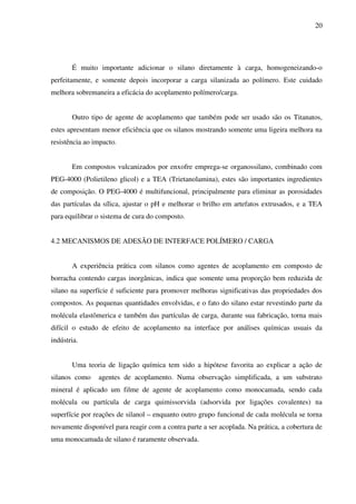 20




       É muito importante adicionar o silano diretamente à carga, homogeneizando-o
perfeitamente, e somente depois incorporar a carga silanizada ao polímero. Este cuidado
melhora sobremaneira a eficácia do acoplamento polímero/carga.


       Outro tipo de agente de acoplamento que também pode ser usado são os Titanatos,
estes apresentam menor eficiência que os silanos mostrando somente uma ligeira melhora na
resistência ao impacto.


       Em compostos vulcanizados por enxofre emprega-se organossilano, combinado com
PEG-4000 (Polietileno glicol) e a TEA (Trietanolamina), estes são importantes ingredientes
de composição. O PEG-4000 é multifuncional, principalmente para eliminar as porosidades
das partículas da sílica, ajustar o pH e melhorar o brilho em artefatos extrusados, e a TEA
para equilibrar o sistema de cura do composto.


4.2 MECANISMOS DE ADESÃO DE INTERFACE POLÍMERO / CARGA


       A experiência prática com silanos como agentes de acoplamento em composto de
borracha contendo cargas inorgânicas, indica que somente uma proporção bem reduzida de
silano na superfície é suficiente para promover melhoras significativas das propriedades dos
compostos. As pequenas quantidades envolvidas, e o fato do silano estar revestindo parte da
molécula elastômerica e também das partículas de carga, durante sua fabricação, torna mais
difícil o estudo de efeito de acoplamento na interface por análises químicas usuais da
indústria.


       Uma teoria de ligação química tem sido a hipótese favorita ao explicar a ação de
silanos como    agentes de acoplamento. Numa observação simplificada, a um substrato
mineral é aplicado um filme de agente de acoplamento como monocamada, sendo cada
molécula ou partícula de carga quimissorvida (adsorvida por ligações covalentes) na
superfície por reações de silanol – enquanto outro grupo funcional de cada molécula se torna
novamente disponível para reagir com a contra parte a ser acoplada. Na prática, a cobertura de
uma monocamada de silano é raramente observada.
 