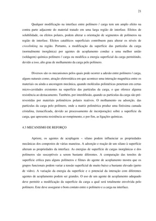 21



       Qualquer modificação na interface entre polímero / carga tem um amplo efeito na
contra parte adjacente do material tratado em uma larga região de interfase. Efeitos de
solubilidade, ou efeitos polares, podem alterar a orientação de segmentos de polímeros na
região de interfase. Efeitos catalíticos superficiais contribuem para alterar os níveis de
crosslinking na região. Portanto, a modificação da superfície das partículas da carga
(normalmente inorgânica) por agentes de acoplamento conduz a uma melhor união
(soldagem) química polímero / carga ou modifica a energia superficial da carga permitindo,
devido a isso, alto grau de molhamento da carga pelo polímero.


       Diversos são os mecanismos pelos quais pode ocorrer a adesão entre polímero / carga,
alguns naturais como, atração eletrostática em que acontece uma interação magnética entre os
materiais ou ainda a ancoragem mecânica, quando moléculas poliméricas penetram em certas
micro-cavidades existentes na superfície das partículas da carga, o que oferece alguma
resistência ao destacamento. Também, por interdifusão, quando as partículas da carga são pré-
revestidas por materiais poliméricos polares reativos. O molhamento ou adsorção, das
partículas da carga pelo polímero, onde a matriz polimérica produz uma finíssima camada
cristalina, (tenacificada, devido ao processamento de incorporação) sobre a superfície da
carga, que apresenta resistência ao rompimento, e por fim, as ligações químicas.


4.3 MECANISMO DE REFORÇO


       Apriore, os agentes de acoplagem – silano podem influenciar as propriedades
mecânicas dos compostos de várias maneiras. A adsorção e reação de um silano à superfície
alteram as propriedades da interface. As energias de superfície de cargas inorgânicas e dos
polímeros são susceptíveis a serem bastante diferentes. A comparação das tensões de
superfície crítica para alguns polímeros e filmes do agente de acoplamento mostra que os
grupos funcionais podem variar a tensão superficial de muito baixo a bastante elevado (perto
de vidro). A variação da energia da superfície e o potencial da interação com diferentes
agentes de acoplamento podem ser grandes. O uso de um agente de acoplamento adequado
deve permitir a modificação da superfície da carga a qual será totalmente envolvida pelo
polímero. Este deve assegurar o bom contato entre o polímero e a carga na interface.
 
