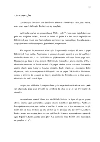 22



4.4 SILANIZAÇÃO


       A silanização é realizada com a finalidade de tornar a superfície da sílica, que é apolar,
mais polar, através da ligação do silano em sua superfície.


       A fórmula geral de um organosilano é RSiY3 , onde Y é um grupo hidrolisável, que
pode ser halogênio, alcoóxi, alcilóxi ou amina. O grupo R é um radical orgânico não
hidrolizável, que possui uma funcionalidade que fornece as características desejadas para a
acoplagem com o material orgânico, por exemplo, um polímero.


       Um esquema de processo de silanização é representado na figura 15, onde o grupo
hidrolizável é um metóxi. Aumentando o tamanho do grupo alcoóxi, a taxa de hidrólise é
diminuída, desta forma, a taxa de hidrólise do grupo metóxi é maior que de um grupo etóxi.
Na presença de água, o grupo metóxi é hidrolizado, formando os grupos silanóis, SiOH, e
eliminando moléculas de álcool metílico. Os grupos silanóis podem condensar com outros
grupos silanóis para formar as ligações siloxano, dando origem aos oligômeros. Estes
oligômeros, então, formam pontes de hidrogênio com os grupos OH da sílica. Finalmente,
durante o processo de secagem, as ligações covalentes são formadas com a sílica, com a
eliminação das moléculas de água.


       A água para a hidrólise dos organosilanos pode ser proveniente de várias fontes: pode
ser adicionada, pode estar presente na superfície da sílica ou pode ser proveniente da
atmosfera.


       A maioria dos alcoóxi silanos tem solubilidade limitada em água até que os grupos
alcoóxi silanos sejam convertidos a grupos silanóis hidrofílicos pela hidrólise. Ácidos ou
bases podem ser usados para catalizar a hidrólise. A menor taxa ocorre normalmente em pH
neutro (pH 7). Cada mudança de uma unidade de pH em cada uma das direções, ácida ou
básica, produz uma aceleração na taxa de hidrólise de 10 vezes, assumindo um excesso de
água disponível. Então, quando temos pH = 4, a hidrólise é cerca de 1000 vezes mais rápida
do quando o pH = 7.
 