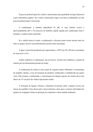 23



       O grau de polimerização dos silanos é determinado pela quantidade de água disponível
e pelo substituinte orgânico. Se o silano é adicionado à água e tem baixa solubilidade, um alto
grau de polimerização é favorecido.


       A condensação é também dependente do pH. A taxa mínima ocorre a
aproximadamente pH 4. Um processo de hidrólise rápida seguida por condensação lenta é
desejada, a catálise ácida é preferida.


       Se a catálise básica é usada, a condensação a siloxanos pode ocorrer mesmo antes de
todos os grupos alcoóxi serem hidrolizados, promovendo reticulação.


       A água é removida geralmente por aquecimento a 120°C por 30 a 90 min ou produção
de vácuo por 2 a 6 h.


       Ambos, hidrólises e condensação, são reversíveis. Alcoóis irão estabilizar a solução de
silanóis por um determinado período de tempo.


       A condensação de silanos é uma reação de segunda ordem. Dobrando a concentração
de unidades silanóis, a taxa de formação de produtos condensados é multiplicada por quatro
vezes. Para minizar a condensação, a concentração de soluções aquosas de silanóis deve estar
abaixo de 1% em peso dos silanos tipicamente usados.


       A formação da ligação siloxano é altamente favorecida sobre a ligação reversa em
termos de equilíbrio. Esta observação é provavelmente a base para a extrema efetividade dos
agentes de acoplagem silanos na proteção de compósitos contra unidade ambiental.
 