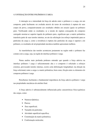 25



4.5 INTERAÇÃO ENTRE POLÍMERO E CARGA


       A interação ou a intensidade da força de adesão entre o polímero e a carga, em um
composto, pode facilmente ser avaliada através de testes de resistência à ruptura de seus
corpos de prova, comparativamente aos resultados obtidos em ensaios iguais no polímero
puro. Verificando então os resultados; se a tensão de ruptura conseguida do composto
carregado mostrar-se superior àquela do polímero puro, significam que a matriz polimérica
transferiu parte de suas tensões internas, no ato da solicitação (ou esforço imprimido) para as
partículas da carga e, como a resistência à ruptura das partículas da carga é superior a do
polímero, os resultados de tal propriedade mecânica também apresentam melhora.


       As transferências das tensões acontecem justamente na região onde o polímero faz
contato com a carga, seja, na região de interface polímero / carga.


       Numa analise mais profunda podemos entender que quando a força adesiva na
interface polímero / carga é suficientemente alta e o composto é solicitado a esforços
externos, provocando tensões internas, ocorre certa deformação longitudinal, (na direção da
força solicitante) entre a carga e a matriz polimérica, bem como, fricção entre os elementos do
composto polímero / carga.


       Percebemos facilmente a fundamental importância da força adesiva polímero / carga
nas propriedades mecânicas do artefato final.


       A força adesiva é substancialmente influenciada pelas características físico-químicas
das cargas, como:


           • Natureza Química;
           • Pureza;
           • Área superficial;
           • Tamanho de partículas;
           • Atividade superficial específica;
           • Constituição da matriz polimérica;
           • Conformação molecular;
 