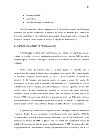 26



              • Eletronegatividade;
              • Viscosidade;
              • Distribuição do peso molecular, etc.


       Outro fator essencial está nos processamentos de mistura do composto, são de extrema
relevância uma perfeita incorporação e dispersão das cargas no polímero, pois, torna-se de
primordial importância o total molhamento das partículas da carga pela matriz polimérica de
forma a se conseguir o mais amplo contato superficial possível, polímero/carga.


4.6 ANÁLISE DO AGENTE DE ACOPLAMENTO


       A condensação de silanos sobre superfícies de óxido ocorre com a perda de água. As
reações, em princípio, podem ser monitoradas por análise termogravimétrica (TGA) ou meios
espectroscópicos. A mesma técnica pode também avaliar a estabilidade térmica da interfase
resultante.


       Muitas formas de espectroscopia de superfície podem ser utilizadas para a
caracterização das reações de silanóis, espectroscopia de infravermelho (IR) e espectroscopia
de ressonância magnética nuclear (RMN) é, talvez, o mais informativo. A análise dos
espectros de IR fornecem uma maneira sensível de sondar o estado dos agentes de
acoplamento da solução para a superfície. Infravermelho por Transformada de Fourier
(FTIR) fornece diversas vantagens, incluindo medições de velocidade e produção elevada. Ele
também oferece diversas maneiras de investigar as interfaces, tais como transporte,
reflectância difusa, ou reflectância interna. Já em 1980, Infravermelho por Transformada de
Fourier (FTIR) foi usado para identificar a presença de pontes de hidrogênio internas,
estruturas em anel, e oligômeros deste agente de acoplamento em solução. Na superfície, este
material podem também formar estruturas do anel, sais de bicarbonato, e outras espécies.


       A espectroscopia de ressonância magnética nuclear (RMN) pode ser muito informativa
relativa aos detalhes das espécies químicas produzidas em solução e nas superfícies. O RMN
de prótons (Espectros de RMN que detectam absorções pelos núcleos de hidrogênio eram
chamadas no passado de RMN de próton) tem sido usado para acompanhar reações de
hidrólise. É especialmente fácil de seguir o álcool produzido. O RMN de prótons não é tão
útil para determinar a natureza exata das espécies presentes durante condensação, mas RMN
 
