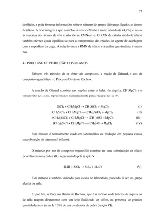 27



de silício, e pode fornecer informações sobre o número de grupos diferentes ligados ao átomo
de silício. A desvantagem é que o núcleo de silício-29 não é muito abundante (4,7%), e assim
as maiorias dos átomos de silício não são de RMN-ativa. O RMN de estado sólido de silício
também oferece ajuda significativa para a compreensão das reações do agente de acoplagem
com a superfície da carga. A relação entre a RMN de silício e a análise gravimétrica é muito
boa.


4.7 PROCESSO DE PRODUÇÃO DOS SILANOS


        Existem três métodos de se obter tais compostos, a reação de Grinard, o uso de
composto organolítico e o Processo Direto de Rochow.


        A reação de Grinard consiste nas reações entre o haleto de alquila, CH3MgCl, e o
tetracloreto de silício, representados numericamente pelas reações de I a IV.


                            SiCl4 + CH3MgCl → CH3SiCl3 + MgCl2                           (I)
                        CH3SiCl3 + CH3MgCl → (CH3)2SiCl2 + MgCl2                        (II)
                        (CH3)2SiCl2 + CH3MgCl → (CH3)SiCl + MgCl2                      (III)
                        (CH3)3SiCl + CH3MgCl → (CH3)4Si + MgCl2                        (IV)


        Este método é normalmente usado em laboratórios ou produção em pequena escala
para obtenção de tetramentil (silano).


        O método por uso de composto organolítio consiste em uma substituição do silício
pelo lítio em uma cadeia (R), representado pela reação V.


                                 4LiR + SiCl4 → SiR4 + 4LiCl                            (V)


        Este método é também indicado para escala de laboratório, podendo R ser um grupo
alquila ou arila.


        E, por fim, o Processo Direto de Rochow, que é o método onde haletos de alquila ou
de arila reagem diretamente com um leito fluidizado de silício, na presença de grandes
quantidades (em torno de 10%) de um catalisador de cobre (reação VI).
 