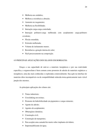 29



          • Melhoria nos módulos;
          • Melhora a resistência a abrasão;
          • Aumento no rasgamento;
          • Melhoria na flexibilidade;
          • Interação carga-carga controlada;
          • Interação polímero-carga melhorada com acoplamento carga-polímero
          covalente;
          • Flexão estendida;
          • Extrusão melhorada;
          • Volume de inchamento menor;
          • Resistência a geração interna de calor;
          • Fácil processamento na composição.


4.9 PRINCIPAIS APLICAÇÕES DOS SILANOS EM BORRACHA


       Graças a sua capacidade de unir-se a materiais inorgânicos e por sua reatividade
específica, o organossilano é bem comum como promotor de adesão de materiais orgânicos a
inorgânicos, uma das mais conhecidas e exploradas comercialmente. Sua ação na interface de
materiais ditos incompatíveis ou de compatibilidade reduzida torna quimicamente mais viável
junção dos mesmos.


       As principais aplicações dos silanos são:


          • Tintas industriais;
          • Crosslinking em resinas;
          • Promotor de hidrofobicidade em pigmentos e cargas minerais;
          • Agente de adesão;
          • Agentes de acoplamento;
          • Obturaçãoes dentárias;
          • Construção civil;
          • Construção de transportes;
          • Para acoplar uma camada bio-inerte sobre implantes de titânio;
          • Impermeabilizante de água;
 