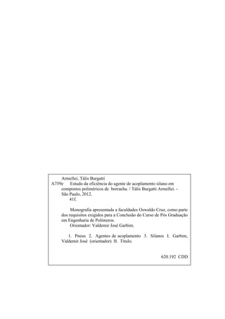 Armellei, Tális Burgatti
A759e Estudo da eficiência do agente de acoplamento silano em
    compostos poliméricos de borracha. / Tális Burgatti Armellei. -
    São Paulo, 2012.
        41f.

          Monografia apresentada a faculdades Oswaldo Cruz, como parte
     dos requisitos exigidos para a Conclusão do Curso de Pós Graduação
     em Engenharia de Polímeros.
          Orientador: Valdemir José Garbim.

        1. Pneus 2. Agentes de acoplamento 3. Silanos I. Garbim,
     Valdemir José (orientador) II. Título.


                                                          620.192 CDD
 