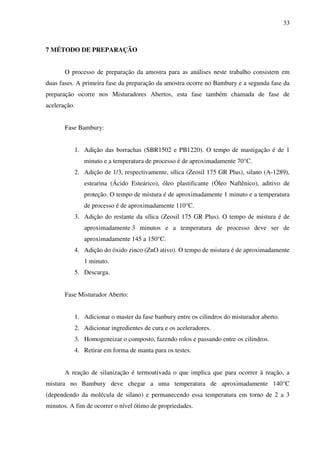 33



7 MÉTODO DE PREPARAÇÃO


       O processo de preparação da amostra para as análises neste trabalho consistem em
duas fases. A primeira fase da preparação da amostra ocorre no Bambury e a segunda fase da
preparação ocorre nos Misturadores Abertos, esta fase também chamada de fase de
aceleração.


       Fase Bambury:


          1. Adição das borrachas (SBR1502 e PB1220). O tempo de mastigação é de 1
              minuto e a temperatura de processo é de aproximadamente 70°C.
          2. Adição de 1/3, respectivamente, sílica (Zeosil 175 GR Plus), silano (A-1289),
              estearina (Ácido Esteárico), óleo plastificante (Óleo Naftênico), aditivo de
              proteção. O tempo de mistura é de aproximadamente 1 minuto e a temperatura
              de processo é de aproximadamente 110°C.
          3. Adição do restante da sílica (Zeosil 175 GR Plus). O tempo de mistura é de
              aproximadamente 3 minutos e a temperatura de processo deve ser de
              aproximadamente 145 a 150°C.
          4. Adição do óxido zinco (ZnO ativo). O tempo de mistura é de aproximadamente
              1 minuto.
          5. Descarga.


       Fase Misturador Aberto:


          1. Adicionar o master da fase banbury entre os cilindros do misturador aberto.
          2. Adicionar ingredientes de cura e os aceleradores.
          3. Homogeneizar o composto, fazendo rolos e passando entre os cilindros.
          4. Retirar em forma de manta para os testes.


       A reação de silanização é termoativada o que implica que para ocorrer à reação, a
mistura no Bambury deve chegar a uma temperatura de aproximadamente 140°C
(dependendo da molécula de silano) e permanecendo essa temperatura em torno de 2 a 3
minutos. A fim de ocorrer o nível ótimo de propriedades.
 