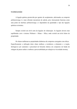 39



9 CONCLUSÃO


       A ligação química promovida por agentes de acoplamento, adicionados ao composto
polímero/carga é o mais eficiente mecanismo de adesão, pois, basicamente funciona como
uma ponte de interface polímero/carga e é dependente da quantidade e tipo das ligações
químicas existentes.


       Sempre existirá um nível certo de ligações de silanização. As ligações devem estar
equilibradas com o sistema: Polímero – Silano – Sílica, onde existirá um nível ótimo de
propriedade.


       Os silanos melhoram as propriedades dinâmicas de compostos carregados com sílicas.
Especificamente a utilização deste silano melhora a resistência a rolamento e a tração,
distingue-se por aumentar o percentual de borracha elástica em compostos de banda de
rodagem de pneus radiais e melhora a processabilidade por redução na viscosidade mooney.
 