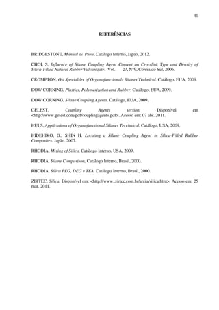 40



                                    REFERÊNCIAS



BRIDGESTONE, Manual do Pneu, Catálogo Interno, Japão, 2012.

CHOI, S. Influence of Silane Coupling Agent Content on Crosslink Type and Density of
Silica-Filled Natural Rubber Vulcanizate. Vol. 27, N°9, Coréia do Sul, 2006.

CROMPTON, Osi Specialties of Organofunctionals Silanes Technical. Catálogo, EUA, 2009.

DOW CORNING, Plastics, Polymerization and Rubber. Catálogo, EUA, 2009.

DOW CORNING, Silane Coupling Agents. Catálogo, EUA, 2009.

GELEST.           Coupling         Agents         section.          Disponível         em
<http://www.gelest.com/pdf/couplingagents.pdf>. Acesso em: 07 abr. 2011.

HULS, Applications of Organofunctional Silanes Tecchnical. Catálogo, USA, 2009.

HIDEHIKO, D.; SHIN H. Locating a Silane Coupling Agent in Silica-Filled Rubber
Composites. Japão, 2007.

RHODIA, Mixing of Silica, Catálogo Interno, USA, 2009.

RHODIA, Silane Comparison, Catálogo Interno, Brasil, 2000.

RHODIA, Sílica PEG, DEG e TEA, Catálogo Interno, Brasil, 2000.

ZIRTEC. Sílica. Disponível em: <http://www..zirtec.com.br/areia/silica.htm>. Acesso em: 25
mar. 2011.
 