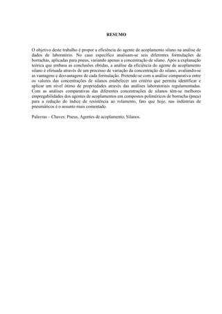 RESUMO


O objetivo deste trabalho é propor a eficiência do agente de acoplamento silano na análise de
dados de laboratório. No caso específico analisam-se seis diferentes formulações de
borrachas, aplicadas para pneus, variando apenas a concentração de silano. Após a explanação
teórica que embasa as conclusões obtidas, a análise da eficiência do agente de acoplamento
silano é efetuada através de um processo de variação da concentração do silano, avaliando-se
as vantagens e desvantagens de cada formulação. Pretende-se com a análise comparativa entre
os valores das concentrações de silanos estabelecer um critério que permita identificar e
aplicar um nível ótimo de propriedades através das análises laboratoriais regulamentadas.
Com as análises comparativas das diferentes concentrações de silanos têm-se melhores
empregabilidades dos agentes de acoplamentos em compostos poliméricos de borracha (pneu)
para a redução do índice de resistência ao rolamento, fato que hoje, nas indústrias de
pneumáticos é o assunto mais comentado.

Palavras – Chaves: Pneus, Agentes de acoplamento, Silanos.
 