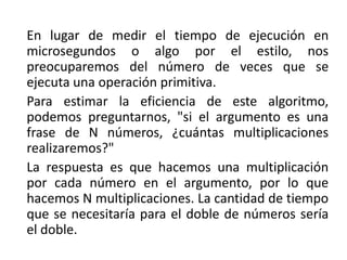 En lugar de medir el tiempo de ejecución en
microsegundos o algo por el estilo, nos
preocuparemos del número de veces que se
ejecuta una operación primitiva.
Para estimar la eficiencia de este algoritmo,
podemos preguntarnos, "si el argumento es una
frase de N números, ¿cuántas multiplicaciones
realizaremos?"
La respuesta es que hacemos una multiplicación
por cada número en el argumento, por lo que
hacemos N multiplicaciones. La cantidad de tiempo
que se necesitaría para el doble de números sería
el doble.
 