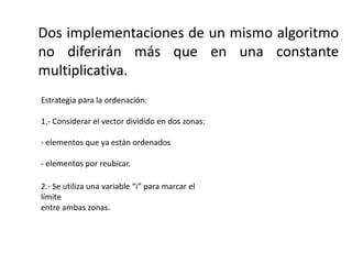 Dos implementaciones de un mismo algoritmo
no diferirán más que en una constante
multiplicativa.
Estrategia para la ordenación:
1.- Considerar el vector dividido en dos zonas:
- elementos que ya están ordenados
- elementos por reubicar.
2.- Se utiliza una variable “i” para marcar el
límite
entre ambas zonas.
 