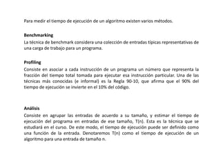 Para medir el tiempo de ejecución de un algoritmo existen varios métodos.
Benchmarking
La técnica de benchmark considera una colección de entradas típicas representativas de
una carga de trabajo para un programa.
Profiling
Consiste en asociar a cada instrucción de un programa un número que representa la
fracción del tiempo total tomada para ejecutar esa instrucción particular. Una de las
técnicas más conocidas (e informal) es la Regla 90-10, que afirma que el 90% del
tiempo de ejecución se invierte en el 10% del código.
Análisis
Consiste en agrupar las entradas de acuerdo a su tamaño, y estimar el tiempo de
ejecución del programa en entradas de ese tamaño, T(n). Esta es la técnica que se
estudiará en el curso. De este modo, el tiempo de ejecución puede ser definido como
una función de la entrada. Denotaremos T(n) como el tiempo de ejecución de un
algoritmo para una entrada de tamaño n.
 