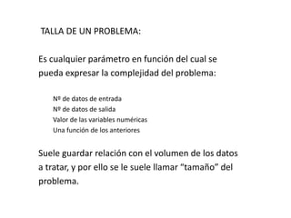 TALLA DE UN PROBLEMA:
Es cualquier parámetro en función del cual se
pueda expresar la complejidad del problema:
Nº de datos de entrada
Nº de datos de salida
Valor de las variables numéricas
Una función de los anteriores
Suele guardar relación con el volumen de los datos
a tratar, y por ello se le suele llamar “tamaño” del
problema.
 