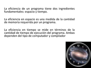 La eficiencia de un programa tiene dos ingredientes
fundamentales: espacio y tiempo.
La eficiencia en espacio es una medida de la cantidad
de memoria requerida por un programa.
La eficiencia en tiempo se mide en términos de la
cantidad de tiempo de ejecución del programa. Ambas
dependen del tipo de computador y compilador
 