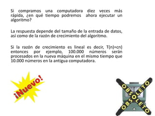 Si compramos una computadora diez veces más
rápida, ¿en qué tiempo podremos ahora ejecutar un
algoritmo?
La respuesta depende del tamaño de la entrada de datos,
así como de la razón de crecimiento del algoritmo.
Si la razón de crecimiento es lineal es decir, T(n)=cn)
entonces por ejemplo, 100.000 números serán
procesados en la nueva máquina en el mismo tiempo que
10.000 números en la antigua computadora.
 