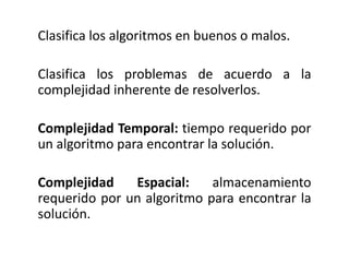 Clasifica los algoritmos en buenos o malos.
Clasifica los problemas de acuerdo a la
complejidad inherente de resolverlos.
Complejidad Temporal: tiempo requerido por
un algoritmo para encontrar la solución.
Complejidad Espacial: almacenamiento
requerido por un algoritmo para encontrar la
solución.
 
