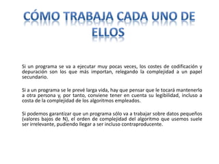 Si un programa se va a ejecutar muy pocas veces, los costes de codificación y
depuración son los que más importan, relegando la complejidad a un papel
secundario.
Si a un programa se le prevé larga vida, hay que pensar que le tocará mantenerlo
a otra persona y, por tanto, conviene tener en cuenta su legibilidad, incluso a
costa de la complejidad de los algoritmos empleados.
Si podemos garantizar que un programa sólo va a trabajar sobre datos pequeños
(valores bajos de N), el orden de complejidad del algoritmo que usemos suele
ser irrelevante, pudiendo llegar a ser incluso contraproducente.
 