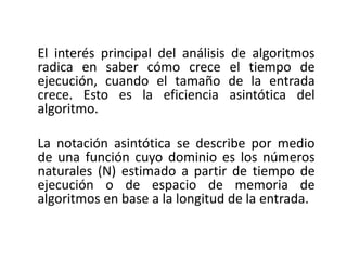 El interés principal del análisis de algoritmos
radica en saber cómo crece el tiempo de
ejecución, cuando el tamaño de la entrada
crece. Esto es la eficiencia asintótica del
algoritmo.
La notación asintótica se describe por medio
de una función cuyo dominio es los números
naturales (Ν) estimado a partir de tiempo de
ejecución o de espacio de memoria de
algoritmos en base a la longitud de la entrada.
 