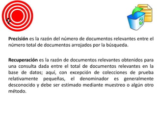 Precisión es la razón del número de documentos relevantes entre el
número total de documentos arrojados por la búsqueda.
Recuperación es la razón de documentos relevantes obtenidos para
una consulta dada entre el total de documentos relevantes en la
base de datos; aquí, con excepción de colecciones de prueba
relativamente pequeñas, el denominador es generalmente
desconocido y debe ser estimado mediante muestreo o algún otro
método.
 