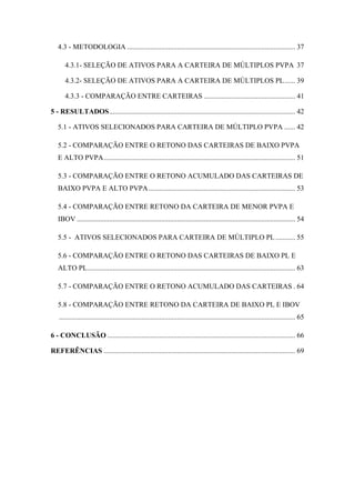 9
4.3 - METODOLOGIA .............................................................................................. 37
4.3.1- SELEÇÃO DE ATIVOS PARA A CARTEIRA DE MÚLTIPLOS PVPA 37
4.3.2- SELEÇÃO DE ATIVOS PARA A CARTEIRA DE MÚLTIPLOS PL...... 39
4.3.3 - COMPARAÇÃO ENTRE CARTEIRAS ................................................... 41
5 - RESULTADOS........................................................................................................ 42
5.1 - ATIVOS SELECIONADOS PARA CARTEIRA DE MÚLTIPLO PVPA ...... 42
5.2 - COMPARAÇÃO ENTRE O RETONO DAS CARTEIRAS DE BAIXO PVPA
E ALTO PVPA........................................................................................................... 51
5.3 - COMPARAÇÃO ENTRE O RETONO ACUMULADO DAS CARTEIRAS DE
BAIXO PVPA E ALTO PVPA.................................................................................. 53
5.4 - COMPARAÇÃO ENTRE RETONO DA CARTEIRA DE MENOR PVPA E
IBOV .......................................................................................................................... 54
5.5 - ATIVOS SELECIONADOS PARA CARTEIRA DE MÚLTIPLO PL........... 55
5.6 - COMPARAÇÃO ENTRE O RETONO DAS CARTEIRAS DE BAIXO PL E
ALTO PL.................................................................................................................... 63
5.7 - COMPARAÇÃO ENTRE O RETONO ACUMULADO DAS CARTEIRAS . 64
5.8 - COMPARAÇÃO ENTRE RETONO DA CARTEIRA DE BAIXO PL E IBOV
.................................................................................................................................... 65
6 - CONCLUSÃO ......................................................................................................... 66
REFERÊNCIAS ........................................................................................................... 69
 