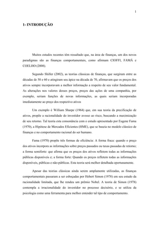 1
1- INTRODUÇÃO
Muitos estudos recentes têm ressaltado que, na área de finanças, um dos novos
paradigmas são as finanças comportamentais, como afirmam CIOFFI, FAMÁ e
COELHO (2008).
Segundo Shiller (2002), as teorias clássicas de finanças, que surgiram entre as
décadas de 50 e 60 e atingiram seu ápice na década de 70, afirmavam que os preços dos
ativos sempre incorporavam a melhor informação a respeito de seu valor fundamental.
As alterações nos valores desses preços, preços das ações de uma companhia, por
exemplo, seriam funções de novas informações, as quais seriam incorporadas
imediatamente ao preço dos respectivo ativos
Um exemplo é William Sharpe (1964) que, em sua teoria da precificação de
ativos, propõe a racionalidade do investidor avesso ao risco, buscando a maximização
de seu retorno. Tal teoria esta consonância com o estudo apresentado por Eugene Fama
(1970), a Hipótese de Mercados Eficientes (HME), que se baseia no modelo clássico de
finanças e no comportamento racional do ser humano.
Fama (1970) propõe três formas de eficiência: A forma fraca: quando o preço
dos ativos incorpora as informações sobre preços passados ou taxas passadas de retorno;
a forma semiforte: que afirma que os preços dos ativos refletem todas as informações
públicas disponíveis e; a forma forte: Quando os preços refletem todas as informações
disponíveis, públicas e não-públicas. Esta teoria será melhor detalhada oportunamente.
Apesar das teorias clássicas ainda serem amplamente utilizadas, as finanças
comportamentais passaram a ser esboçadas por Hebert Simon (1978) em seu estudo da
racionalidade limitada, que lhe rendeu um prêmio Nobel. A teoria de Simon (1978)
contempla a irracionalidade do investidor no processo decisório, e se utiliza da
psicologia como uma ferramenta para melhor entender tal tipo de comportamento.
 