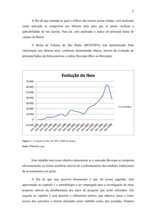 2
A fim de que entenda-se qual o reflexo das teorias acima citadas, será analisado
como mercado se comportou nos últimos anos para que se possa verificar a
aplicabilidade de tais teorias. Para tal, será analisado o índice da principal bolsa de
valores do Brasil.
A Bolsa de Valores de São Paulo (BOVESPA) tem demonstrado forte
valorização nos últimos anos, conforme demonstrado abaixo, através da evolução do
principal Índice da bolsa paulista, o índice Bovespa (Ibov ou Ibovespa).
Figura 1 – Evolução do Ibov de 1992 a 2008 em pontos
Fonte: BM&FBovespa
Este trabalho tem como objetivo demonstrar se o mercado Bovespa se comporta
eficientemente na forma semiforte através do confrontamento dos modelos tradicionais
de investimentos em ações.
A fim de que seja possível demonstrar o que foi acima sugerido, será
apresentado no capítulo 1 a metodologia a ser empregada para a investigação do tema
proposto através do detalhamento dos tipos de pesquisa que serão utilizados. Em
seguida no capítulo 2 será descrito o referencial teórico, que objetiva situar o leitor
acerca dos conceitos e teorias utilizados neste trabalho como, por exemplo, Sistema
-10.000
0
10.000
20.000
30.000
40.000
50.000
60.000
70.000
Evolução do Ibov
Pontos
 