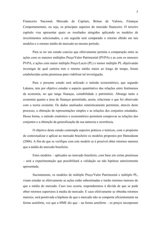 3
Financeiro Nacional, Mercado de Capitais, Bolsas de Valores, Finanças
Comportamentais, ou seja, os principais aspectos do mercado financeiro. O terceiro
capítulo visa apresentar quais os resultados atingidos aplicando os modelos de
investimentos selecionados, e em seguida será comparado o retorno obtido em tais
modelos e o retorno médio do mercado no mesmo período.
Para se ter um estudo conciso que efetivamente permita a comparação entre as
ações com os maiores múltiplos Preço/Valor Patrimonial (PVPA) e as com os menores
PVPA, e ações com maior múltiplo Preço/Lucro (PL) e menor múltiplo PL objetivando
investigar de qual carteira tem o retorno médio maior ao longo do tempo, foram
estabelecidas certas premissas para viabilizar tal investigação.
Para o presente estudo será utilizado o método econométrico, que segundo
Lakatos, tem por objetivo estudar o aspecto quantitativo das relações entre fenômenos
da economia, no que tange finanças, contabilidade e patrimônio. Abrange tanto a
economia quanto a área de finanças permitindo, assim, relacionar o que foi observado
com a teoria existente. Os dados analisados estatisticamente permitem, através deste
processo, a obtenção de representações simples e as relações dos conjuntos estudados.
Dessa forma, o método estatístico e econométrico permitem comprovar as relações dos
conjuntos e a obtenção da generalização da sua natureza e ocorrência,
O objetivo deste estudo contempla aspectos práticos e teóricos, com o propósito
de contextualizar e aplicar ao mercado brasileiro os modelos propostos por Damodaran
(2006). A fim de que se verifique com este modelo se é possível obter retornos maiores
que a média do mercado brasileiro.
Estes modelos – aplicados ao mercado brasileiro, com base em certas premissas
– será a experimentação que possibilitará a validação ou não hipótese anteriormente
apresentada.
Sucintamente, os modelos de múltiplo Preço/Valor Patrimonial e múltiplo PL,
visam estudar se efetivamente as ações estão subestimadas e trarão retornos maiores do
que a média do mercado. Caso isso ocorra, responderemos à dúvida de que se pode
obter retornos superiores à media do mercado. E caso efetivamente se obtenha retornos
maiores, será positivada a hipótese de que o mercado não se comporta eficientemente na
forma semiforte, vez que a HME diz que – na forma semiforte – os preços incorporam
 