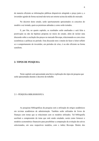 4
de maneira eficiente as informações públicas disponíveis atingindo o preço justo e, o
investidor agindo de forma racional não teria um retorno acima da média do mercado.
No decorrer deste estudo, serão oportunamente apresentados os conceitos do
modelo a ser testado, quais as premissas adotadas e como serão testados.
E, por fim, no quarto capítulo, os resultados serão analisados e será feita a
positivação ou não da hipótese proposta no início do estudo, além de incluir uma
discussão sobre a oscilação dos preços no mercado Bovespa, relacionando-os com crises
econômicas e políticas no período. Esta discussão tem o intuito de fazer o leitor refletir
se o comportamento do investidor, em períodos de crise, é ou não eficiente na forma
semiforte.
2- TIPOS DE PESQUISA
Neste capítulo será apresentada uma breve explicação dos tipos de pesquisa que
serão apresentadas durante o decorrer do trabalho
2.1 - PESQUISA BIBLIOGRÁFICA
As pesquisas bibliográficas da pesquisa será a utilização de artigos acadêmicos
em revistas acadêmicas de administração. Também serão utilizados de livros de
finanças com temas que se relacionam com os modelos utilizados. Tal bibliografia
auxiliará a compreensão do tema que está sendo estudado, assim como fornecer o
modelos econométrico financeiro para possibilitar a comparação da evolução dos ativos
selecionados, em seus respectivos modelos, com o índice Bovespa. Dentro dos
 