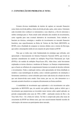 6
3 - CONSTRUÇÃO DO PROBLEMA E TEMA
Existem diversas modalidades de destino de capitais no mercado financeiro
como títulos da dívida pública, títulos da dívida privada, ações, entre outros. Entretanto
cada investidor deve conhecer os instrumentos e seus objetivos, a fim de selecionar a
melhor estratégia para si. Neste estudo serão utilizados dois modelos de investimentos,
como sugestão para uma eventual alternativa de investimento. Estes métodos se
baseiam em técnicas, estratégias e modelos de investimentos no mercado financeiro
brasileiro, mas especificamente na Bolsa de Valores de São Paulo (BOVESPA ou
BVSP), com a finalidade de comparar os retornos obtidos com o retorno do Ibovespa,
que aufere o desempenho médio de um conjunto de ações listado na BVSP.
Para que se tenha uma visão fundamentada da estratégia aqui utilizada, será
apresentado o funcionamento do Sistema Financeiro Nacional (SFN), que levará ao
oportuno entendimento do modelo de múltiplos Preço/Valor Patrimonial por Ação
(PVPA) e do modelo de múltiplos Preço/Lucro (PL). Além disso, serão brevemente
explanadas as teorias clássicas e modernas de finanças e as finanças comportamentais,
que se baseia na influência do comportamento humano na tomada de decisões referente
a investimentos. Finda a explicação teórica, serão apresentados de forma detalhada os
modelos e suas metodologias de análise, como o método quantitativo de simulações e
ferramentas estatísticas a serem utilizados para testar cada técnica de seleção de ativos
que será desenvolvida neste estudo. Estes testes, por sua vez, irão demonstrar se o
mercado acionário brasileiro se comporta eficientemente na forma semiforte.
A modalidade de investimento aqui explorada é a de investimentos em ações
negociadas na BOVESPA que, de acordo com gráfico abaixo, pode-se inferir que o
investimento que proporcionou ao investidor maior retorno sobre capital aplicado, no
período compreendido entre anos de 1994 e 2008 – analisando retorno do Ibov e da
Taxa Selic Over - foi a bolsa de valores. Tal fato é comprovado pelas altas taxas de
crescimento da BVSP nos últimos anos, que vem sucessivamente batendo recordes de
valorização e de retornos aos participantes deste mercado.
 