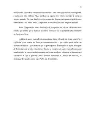 8
múltiplos PL de modo a comparar duas carteiras – uma com ações de baixo múltiplo PL
e outra com alto múltiplo PL, e verificar se alguma tem retorno superior à outra no
mesmo período. No caso do efetivo retorno superior de uma carteira em relação à outra
ser constato, estes serão, então, comparados ao retorno do Ibov ao longo do período.
Estas comparações têm a finalidade de comprovar ou refutar a hipótese deste
estudo, que afirma que o mercado acionário brasileiro não se comporta eficientemente
na forma semiforte.
A idéia de que o mercado se comporta de forma eficiente na forma semiforte é
explicada pelas teorias de finanças comportamentais – que serão apresentadas no
referencial teórico – que afirmam que os participantes do mercado de ações não agem
de forma racional a todo o momento. Assim, se comprovado que o mercado acionário
brasileiro não se comporta eficientemente na forma semiforte, a hipótese se demonstrará
verdadeira. E que é possível obter retornos superiores à média do mercado, se
utilizando de modelos como o do PVPA e o de múltiplos.
 