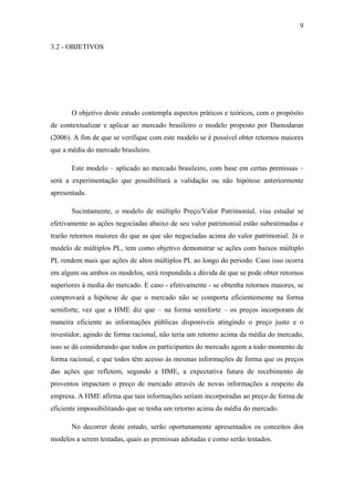 9
3.2 - OBJETIVOS
O objetivo deste estudo contempla aspectos práticos e teóricos, com o propósito
de contextualizar e aplicar ao mercado brasileiro o modelo proposto por Damodaran
(2006). A fim de que se verifique com este modelo se é possível obter retornos maiores
que a média do mercado brasileiro.
Este modelo – aplicado ao mercado brasileiro, com base em certas premissas –
será a experimentação que possibilitará a validação ou não hipótese anteriormente
apresentada.
Sucintamente, o modelo de múltiplo Preço/Valor Patrimonial, visa estudar se
efetivamente as ações negociadas abaixo de seu valor patrimonial estão subestimadas e
trarão retornos maiores do que as que são negociadas acima do valor patrimonial. Já o
modelo de múltiplos PL, tem como objetivo demonstrar se ações com baixos múltiplo
PL rendem mais que ações de altos múltiplos PL ao longo do periodo. Caso isso ocorra
em algum ou ambos os modelos, será respondida a dúvida de que se pode obter retornos
superiores à media do mercado. E caso - efetivamente - se obtenha retornos maiores, se
comprovará a hipótese de que o mercado não se comporta eficientemente na forma
semiforte, vez que a HME diz que – na forma semiforte – os preços incorporam de
maneira eficiente as informações públicas disponíveis atingindo o preço justo e o
investidor, agindo de forma racional, não teria um retorno acima da média do mercado,
isso se dá considerando que todos os participantes do mercado agem a todo momento de
forma racional, e que todos têm acesso às mesmas informações de forma que os preços
das ações que refletem, segundo a HME, a expectativa futura de recebimento de
proventos impactam o preço de mercado através de novas informações a respeito da
empresa. A HME afirma que tais informações seriam incorporadas ao preço de forma de
eficiente impossibilitando que se tenha um retorno acima da média do mercado.
No decorrer deste estudo, serão oportunamente apresentados os conceitos dos
modelos a serem testadas, quais as premissas adotadas e como serão testados.
 