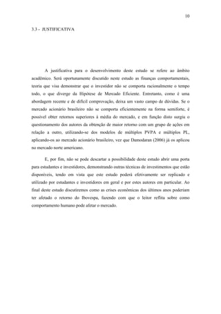 10
3.3 - JUSTIFICATIVA
A justificativa para o desenvolvimento deste estudo se refere ao âmbito
acadêmico. Será oportunamente discutido neste estudo as finanças comportamentais,
teoria que visa demonstrar que o investidor não se comporta racionalmente o tempo
todo, o que diverge da Hipótese de Mercado Eficiente. Entretanto, como é uma
abordagem recente e de difícil comprovação, deixa um vasto campo de dúvidas. Se o
mercado acionário brasileiro não se comporta eficientemente na forma semiforte, é
possível obter retornos superiores à média do mercado, e em função disto surgiu o
questionamento dos autores da obtenção de maior retorno com um grupo de ações em
relação a outro, utilizando-se dos modelos de múltiplos PVPA e múltiplos PL,
aplicando-os ao mercado acionário brasileiro, vez que Damodaran (2006) já os aplicou
no mercado norte americano.
E, por fim, não se pode descartar a possibilidade deste estudo abrir uma porta
para estudantes e investidores, demonstrando outras técnicas de investimentos que estão
disponíveis, tendo em vista que este estudo poderá efetivamente ser replicado e
utilizado por estudantes e investidores em geral e por estes autores em particular. Ao
final deste estudo discutiremos como as crises econômicas dos últimos anos poderiam
ter afetado o retorno do Ibovespa, fazendo com que o leitor reflita sobre como
comportamento humano pode afetar o mercado.
 