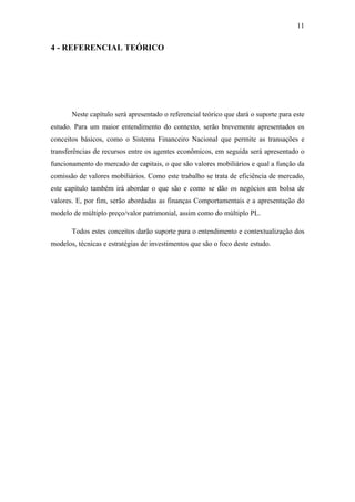11
4 - REFERENCIAL TEÓRICO
Neste capítulo será apresentado o referencial teórico que dará o suporte para este
estudo. Para um maior entendimento do contexto, serão brevemente apresentados os
conceitos básicos, como o Sistema Financeiro Nacional que permite as transações e
transferências de recursos entre os agentes econômicos, em seguida será apresentado o
funcionamento do mercado de capitais, o que são valores mobiliários e qual a função da
comissão de valores mobiliários. Como este trabalho se trata de eficiência de mercado,
este capítulo também irá abordar o que são e como se dão os negócios em bolsa de
valores. E, por fim, serão abordadas as finanças Comportamentais e a apresentação do
modelo de múltiplo preço/valor patrimonial, assim como do múltiplo PL.
Todos estes conceitos darão suporte para o entendimento e contextualização dos
modelos, técnicas e estratégias de investimentos que são o foco deste estudo.
 