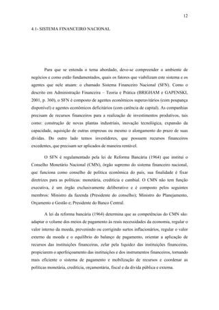 12
4.1- SISTEMA FINANCEIRO NACIONAL
Para que se entenda o tema abordado, deve-se compreender o ambiente de
negócios e como estão fundamentados, quais os fatores que viabilizam este sistema e os
agentes que nele atuam: o chamado Sistema Financeiro Nacional (SFN). Como o
descrito em Administração Financeira – Teoria e Prática (BRIGHAM e GAPENSKI,
2001, p. 360), o SFN é composto de agentes econômicos superavitários (com poupança
disponível) e agentes econômicos deficitários (com carência de capital). As companhias
precisam de recursos financeiros para a realização de investimentos produtivos, tais
como: construção de novas plantas industriais, inovação tecnológica, expansão da
capacidade, aquisição de outras empresas ou mesmo o alongamento do prazo de suas
dívidas. Do outro lado temos investidores, que possuem recursos financeiros
excedentes, que precisam ser aplicados de maneira rentável.
O SFN é regulamentado pela lei de Reforma Bancária (1964) que institui o
Conselho Monetário Nacional (CMN), órgão supremo do sistema financeiro nacional,
que funciona como conselho de política econômica do país, sua finalidade é fixar
diretrizes para as políticas: monetária, creditícia e cambial. O CMN não tem função
executiva, é um órgão exclusivamente deliberativo e é composto pelos seguintes
membros: Ministro da fazenda (Presidente do conselho); Ministro do Planejamento,
Orçamento e Gestão e; Presidente do Banco Central.
A lei da reforma bancária (1964) determina que as competências do CMN são:
adaptar o volume dos meios de pagamento às reais necessidades da economia, regular o
valor interno da moeda, prevenindo ou corrigindo surtos inflacionários, regular o valor
externo da moeda e o equilíbrio do balanço de pagamento, orientar a aplicação de
recursos das instituições financeiras, zelar pela liquidez das instituições financeiras,
propiciarem o aperfeiçoamento das instituições e dos instrumentos financeiros, tornando
mais eficiente o sistema de pagamento e mobilização de recursos e coordenar as
políticas monetária, creditícia, orçamentária, fiscal e da dívida pública e externa.
 