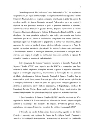 13
Como integrante do SFN, o Banco Central do Brasil (BACEN), de acordo com
seu próprio site, é o órgão responsável pela execução das normas que regulam o Sistema
Financeiro Nacional, tem por objetivo assegurar a estabilidade do poder de compra da
moeda e a solidez do sistema Financeiro Nacional. Pode-se dizer que o seu objetivo é
dividido em três processos: formular e gerir as políticas monetárias e cambiais,
compatíveis com as diretrizes do governo federal; Regular e supervisionar o Sistema
Financeiro Nacional; Administrar o Sistema de Pagamentos Brasileiro-SPB e o meio
circulante. As suas principais atribuições são emitir papel-moeda nos limites
autorizados pelo CMN, receber o recolhimento compulsório dos bancos comerciais,
realizarem operações de redesconto e empréstimo às instituições financeiras, efetuar
operações de compra e venda de títulos públicos federais, controlarem o fluxo de
capitais estrangeiros, exercerem a fiscalização das instituições financeiras, autorizarem
o funcionamento de todas as instituições financeiras, estabelecerem as condições para o
exercício dos cargos de direção nas instituições financeiras, controlar a liquidez de
mercado e executar os serviços do meio circulante.
Outro integrante do Sistema Financeiro Nacional é o Conselho Nacional de
Seguros Privados (CNSP) que, segundo site do BACEN, é responsável por fixar
diretrizes e normas da política de seguros privados. E possui as seguintes atribuições:
regular a constituição, organização, funcionamento e fiscalização dos que exercem
atividades subordinadas ao Sistema financeiro Nacional de Seguros Privados; fixar as
características gerais dos contratos de seguro, previdência privada aberta, capitalização
e resseguro; estabelecer as diretrizes gerais das operações de resseguro; prescrever os
critérios de constituição das Sociedades Seguradoras, de Capitalização, entidades de
Previdência Privada Aberta e Resseguradores; fixação dos limites legais técnicos das
respectivas operações e disciplinar a corretagem de seguros e a profissão de corretor.
A Superintendência de Seguros Privados (SUSEP), também integrante do SFN,
segundo site do BACEN, é uma autarquia ao ministério da fazenda, responsável pelo
controle e fiscalização dos mercados de seguros, previdência privada aberta,
capitalização e resseguro. E também é executora das políticas traçadas pelo CNSP.
O Conselho de Gestão da Previdência Complementar, segundo site do Banco
Central, é composto pelo ministro de Estado da Previdência Social (Presidente),
Secretário de Previdência Complementar, Representante da Secretaria de Previdência
 