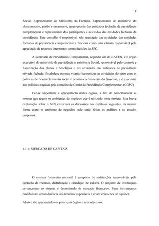 14
Social, Representante do Ministério da Fazenda, Representante do ministério do
planejamento, gestão e orçamento, representante das entidades fechadas de previdência
complementar e representante dos participantes e assistidos das entidades fechadas da
previdência. Este conselho é responsável pela regulação das atividades das entidades
fechadas de previdência complementar e funciona como uma câmara responsável pela
apreciação de recursos interpostos contra decisões da SPC.
A Secretaria de Previdência Complementar, segundo site do BACEN, é o órgão
executivo do ministério da previdência e assistência Social, responsável pelo controle e
fiscalização dos planos e benefícios e das atividades das entidades de previdência
privada fechada. Estabelece normas visando harmonizar as atividades do setor com as
políticas de desenvolvimento social e econômico-financeira do Governo, e é executora
das políticas traçadas pelo conselho de Gestão da Previdência Complementar. (CGPC)
Faz-se importante a apresentação destes órgãos, a fim de contextualizar as
normas que regem os ambientes de negócios que é utilizado neste projeto. Esta breve
explanação sobre o SFN envolverá as discussões dos capítulos seguintes, da mesma
forma como o ambiente de negócios onde serão feitas as análises e os estudos
propostos.
4.1.1- MERCADO DE CAPITAIS
O sistema financeiro nacional é composto de instituições responsáveis pela
captação de recursos, distribuição e circulação de valores. O conjunto de instituições
pertencentes ao sistema é denominado de mercado financeiro. Seus instrumentos
possibilitam a transferência dos recursos disponíveis e criam condições de liquidez.
Abaixo são apresentados os principais órgãos e seus objetivos.
 