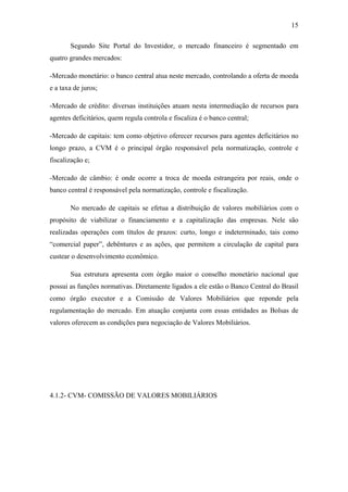 15
Segundo Site Portal do Investidor, o mercado financeiro é segmentado em
quatro grandes mercados:
-Mercado monetário: o banco central atua neste mercado, controlando a oferta de moeda
e a taxa de juros;
-Mercado de crédito: diversas instituições atuam nesta intermediação de recursos para
agentes deficitários, quem regula controla e fiscaliza é o banco central;
-Mercado de capitais: tem como objetivo oferecer recursos para agentes deficitários no
longo prazo, a CVM é o principal órgão responsável pela normatização, controle e
fiscalização e;
-Mercado de câmbio: é onde ocorre a troca de moeda estrangeira por reais, onde o
banco central é responsável pela normatização, controle e fiscalização.
No mercado de capitais se efetua a distribuição de valores mobiliários com o
propósito de viabilizar o financiamento e a capitalização das empresas. Nele são
realizadas operações com títulos de prazos: curto, longo e indeterminado, tais como
“comercial paper”, debêntures e as ações, que permitem a circulação de capital para
custear o desenvolvimento econômico.
Sua estrutura apresenta com órgão maior o conselho monetário nacional que
possui as funções normativas. Diretamente ligados a ele estão o Banco Central do Brasil
como órgão executor e a Comissão de Valores Mobiliários que reponde pela
regulamentação do mercado. Em atuação conjunta com essas entidades as Bolsas de
valores oferecem as condições para negociação de Valores Mobiliários.
4.1.2- CVM- COMISSÃO DE VALORES MOBILIÁRIOS
 