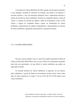 16
A Comissão de Valores Mobiliários (CVM), segundo site da própria instituição,
é uma autarquia vinculada ao ministério da fazenda, com objetivo de fortalecer o
mercado acionário, e tem com principais atribuições fixar e implementar diretrizes e
normas do mercado de valores mobiliários, fiscalizar as companhias abertas, a bolsa de
valores e os agentes do mercado de capitais e fundo de investimentos. Cabe à CVM,
realizar o registro de companhia abertas, registro de distribuições de valores
mobiliários, credenciamento de auditores independentes e administradores de carteiras
de valores mobiliários, organização, funcionamento e operações de bolsas.
4.1.3- VALORES MOBILIÁRIOS
Para que se possa entender o que é e quais são os papéis negociados na Bolsa de
Valores de São Paulo (BOVESPA), uma vez que o SFN já foi sucintamente explicado,
neste item será apresentada a lei que define os valores mobiliários que podem ser
negociados no Brasil.
No mercado brasileiro de valores mobiliários se negociam, em sua maioria,
ações, debêntures, e quotas de fundos de investimentos, porém existem vários outros
tipos de títulos negociáveis. O artigo 2° da Lei 6.385 (de 07/12/1976) define como
valores mobiliários:
ações, debêntures e bônus de subscrição; os cupons, direitos, recibos de
subscrição e certificados de desdobramento relativos aos valores mobiliários;
 