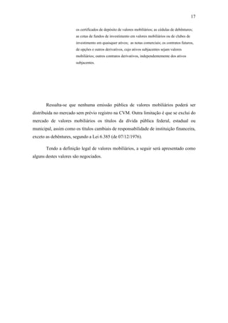 17
os certificados de depósito de valores mobiliários; as cédulas de debêntures;
as cotas de fundos de investimento em valores mobiliários ou de clubes de
investimento em quaisquer ativos; as notas comerciais; os contratos futuros,
de opções e outros derivativos, cujo ativos subjacentes sejam valores
mobiliários; outros contratos derivativos, independentemente dos ativos
subjacentes.
Ressalta-se que nenhuma emissão pública de valores mobiliários poderá ser
distribuída no mercado sem prévio registro na CVM. Outra limitação é que se exclui do
mercado de valores mobiliários os títulos da dívida pública federal, estadual ou
municipal, assim como os títulos cambiais de responsabilidade de instituição financeira,
exceto as debêntures, segundo a Lei 6.385 (de 07/12/1976).
Tendo a definição legal de valores mobiliários, a seguir será apresentado como
alguns destes valores são negociados.
 
